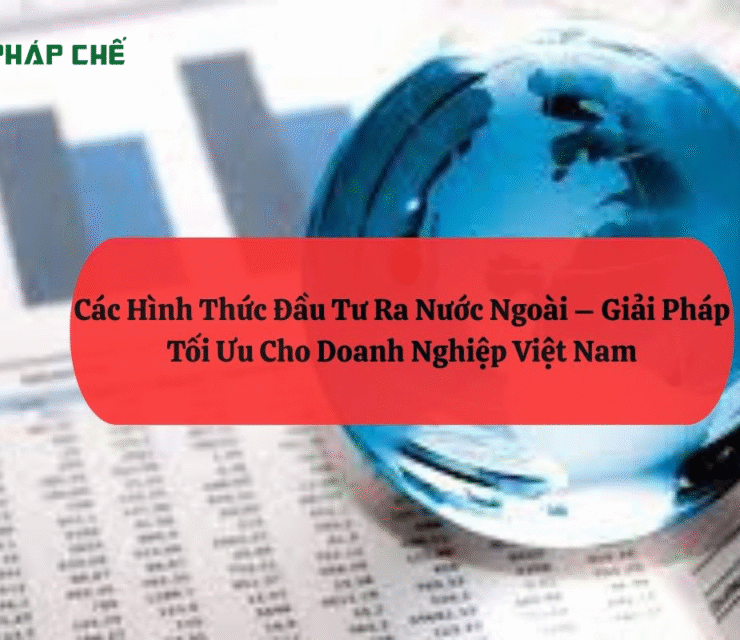 Các Hình Thức Đầu Tư Ra Nước Ngoài – Giải Pháp Tối Ưu Cho Doanh Nghiệp Việt Nam
