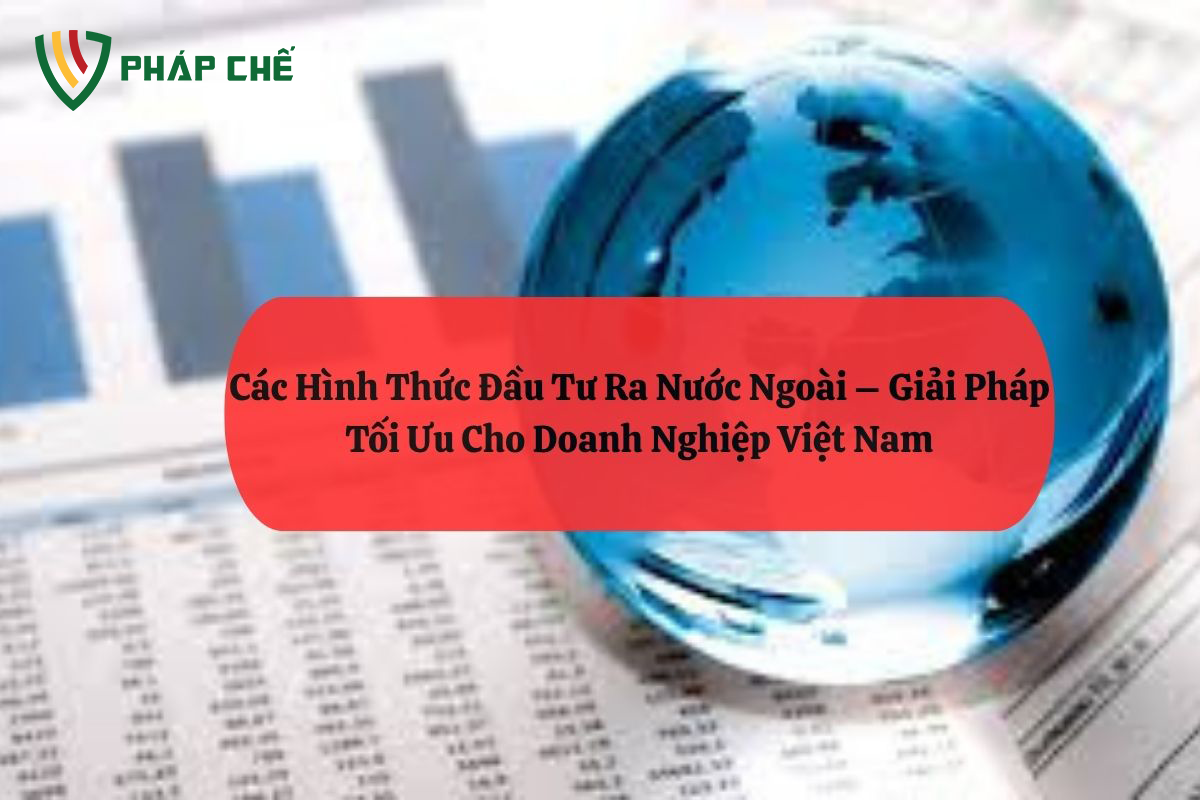 Các Hình Thức Đầu Tư Ra Nước Ngoài – Giải Pháp Tối Ưu Cho Doanh Nghiệp Việt Nam